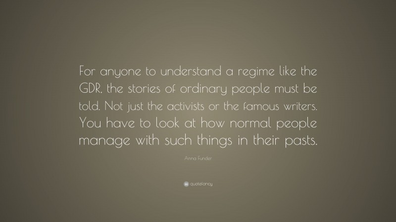 Anna Funder Quote: “For anyone to understand a regime like the GDR, the stories of ordinary people must be told. Not just the activists or the famous writers. You have to look at how normal people manage with such things in their pasts.”