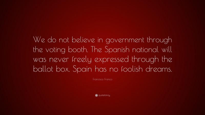 Francisco Franco Quote: “We do not believe in government through the voting booth. The Spanish national will was never freely expressed through the ballot box. Spain has no foolish dreams.”