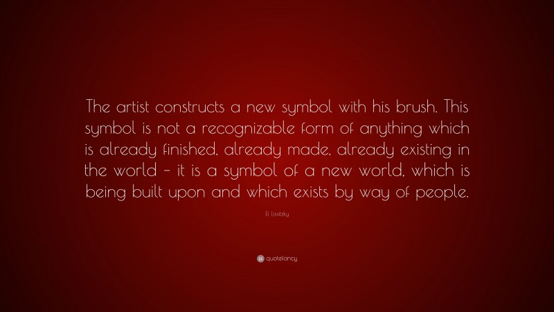 El Lissitzky Quote: “The artist constructs a new symbol with his brush. This symbol is not a recognizable form of anything which is already finished, already made, already existing in the world – it is a symbol of a new world, which is being built upon and which exists by way of people.”