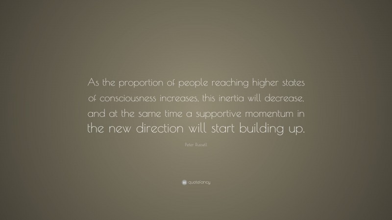 Peter Russell Quote: “As the proportion of people reaching higher states of consciousness increases, this inertia will decrease, and at the same time a supportive momentum in the new direction will start building up.”