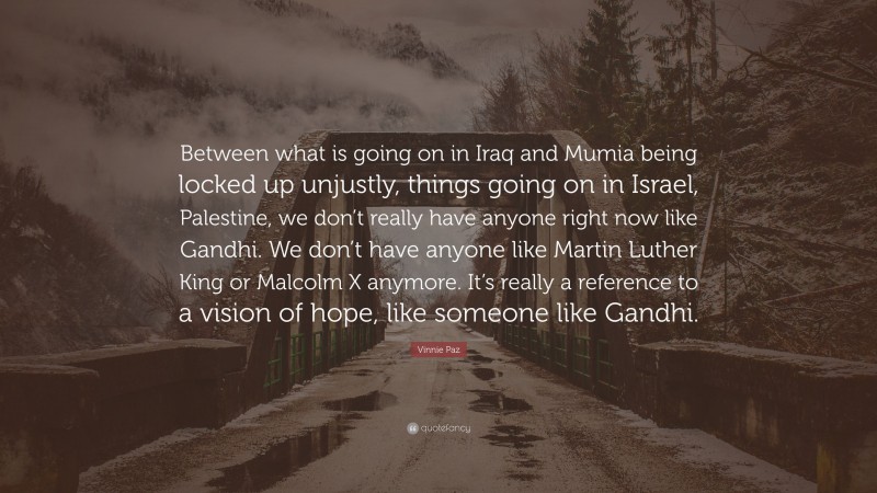Vinnie Paz Quote: “Between what is going on in Iraq and Mumia being locked up unjustly, things going on in Israel, Palestine, we don’t really have anyone right now like Gandhi. We don’t have anyone like Martin Luther King or Malcolm X anymore. It’s really a reference to a vision of hope, like someone like Gandhi.”
