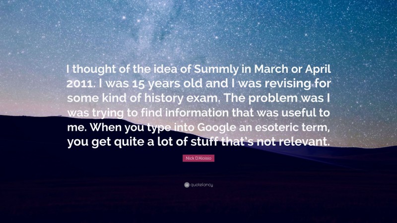 Nick D'Aloisio Quote: “I thought of the idea of Summly in March or April 2011. I was 15 years old and I was revising for some kind of history exam. The problem was I was trying to find information that was useful to me. When you type into Google an esoteric term, you get quite a lot of stuff that’s not relevant.”