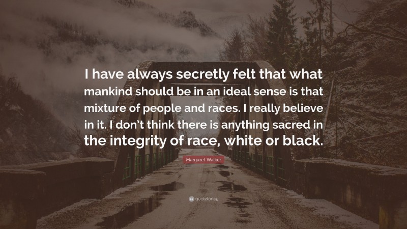 Margaret Walker Quote: “I have always secretly felt that what mankind should be in an ideal sense is that mixture of people and races. I really believe in it. I don’t think there is anything sacred in the integrity of race, white or black.”