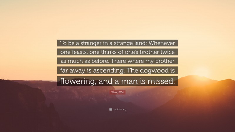 Wang Wei Quote: “To be a stranger in a strange land: Whenever one feasts, one thinks of one’s brother twice as much as before, There where my brother far away is ascending, The dogwood is flowering, and a man is missed.”