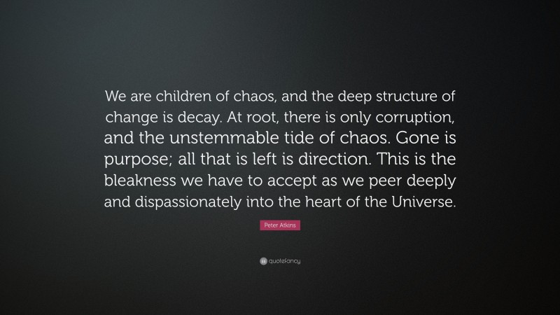 Peter Atkins Quote: “We are children of chaos, and the deep structure of change is decay. At root, there is only corruption, and the unstemmable tide of chaos. Gone is purpose; all that is left is direction. This is the bleakness we have to accept as we peer deeply and dispassionately into the heart of the Universe.”