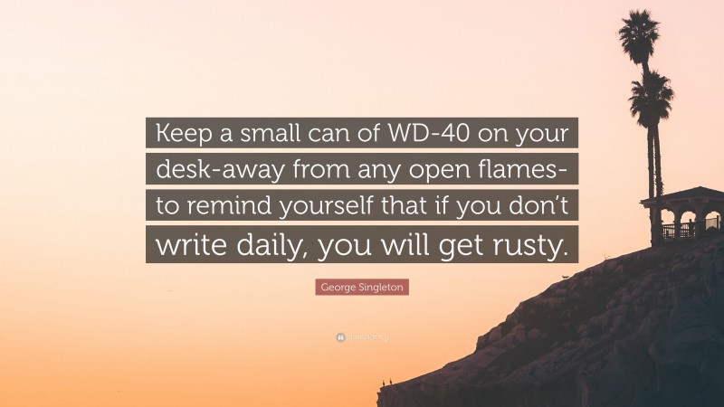 George Singleton Quote: “Keep a small can of WD-40 on your desk-away from any open flames-to remind yourself that if you don’t write daily, you will get rusty.”