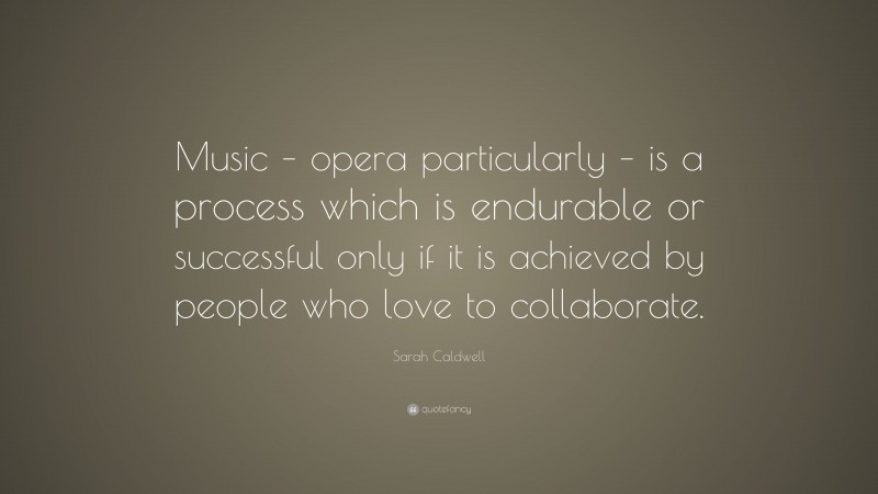 Sarah Caldwell Quote: “Music – opera particularly – is a process which is endurable or successful only if it is achieved by people who love to collaborate.”