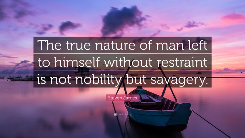 Steven James Quote: “The true nature of man left to himself without restraint is not nobility but savagery.”