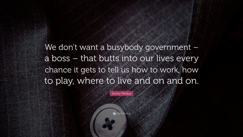 Sonny Perdue Quote: “We don’t want a busybody government – a boss – that butts into our lives every chance it gets to tell us how to work, how to play, where to live and on and on.”