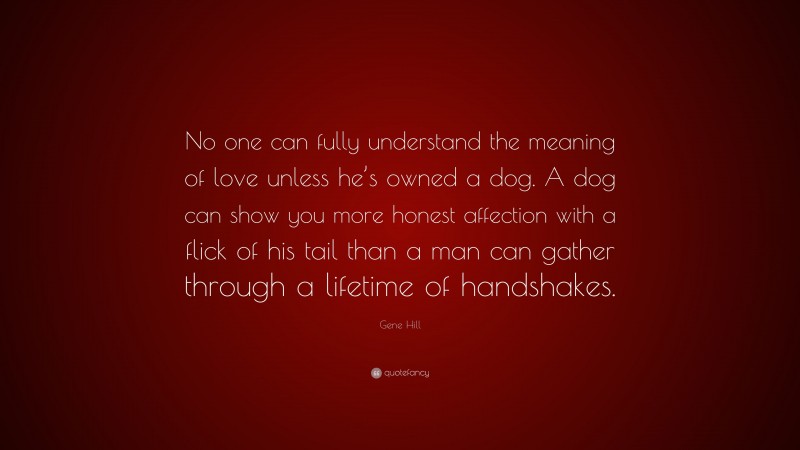 Gene Hill Quote: “No one can fully understand the meaning of love unless he’s owned a dog. A dog can show you more honest affection with a flick of his tail than a man can gather through a lifetime of handshakes.”