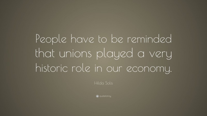 Hilda Solis Quote: “People have to be reminded that unions played a very historic role in our economy.”