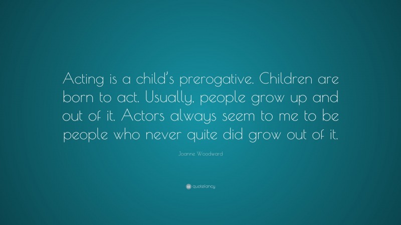 Joanne Woodward Quote: “Acting is a child’s prerogative. Children are born to act. Usually, people grow up and out of it. Actors always seem to me to be people who never quite did grow out of it.”