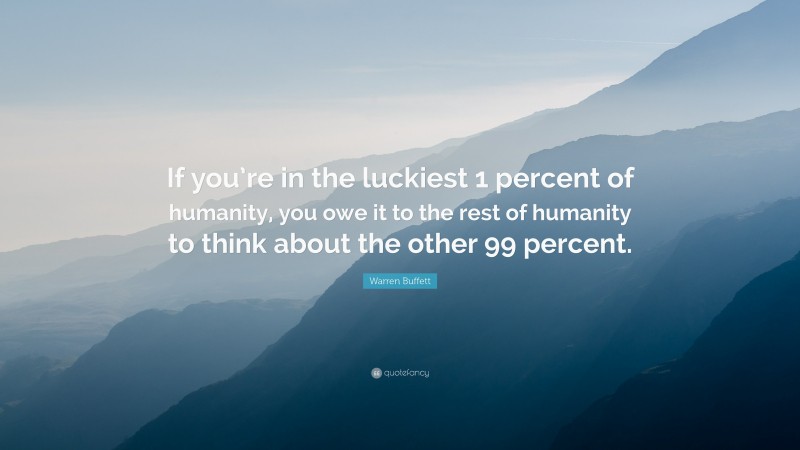 Warren Buffett Quote: “If you’re in the luckiest 1 percent of humanity, you owe it to the rest of humanity to think about the other 99 percent.”