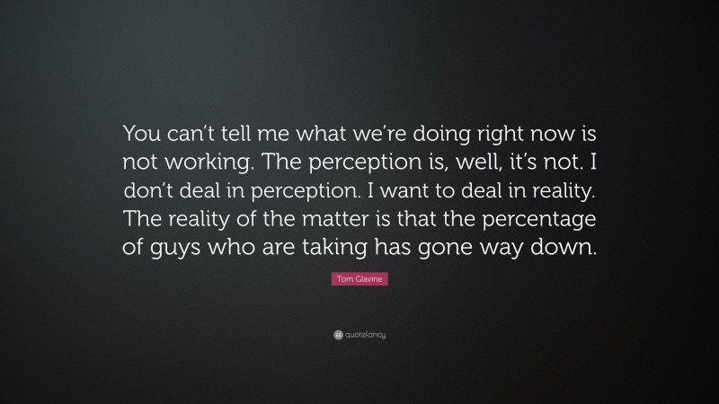 Tom Glavine Quote: “You can’t tell me what we’re doing right now is not working. The perception is, well, it’s not. I don’t deal in perception. I want to deal in reality. The reality of the matter is that the percentage of guys who are taking has gone way down.”