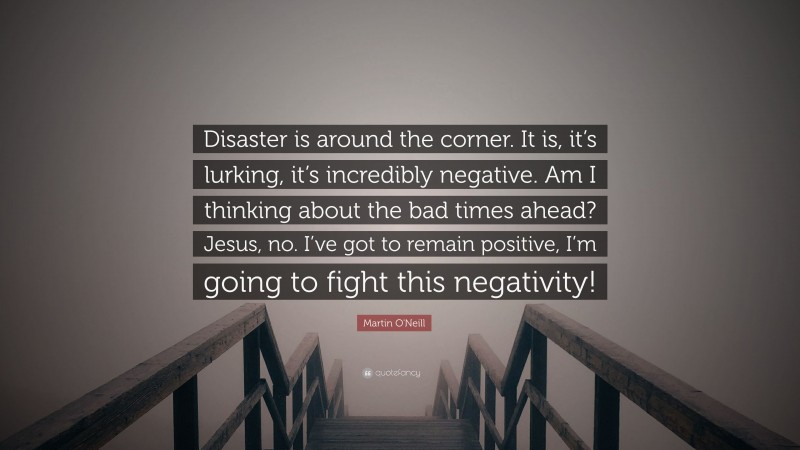 Martin O'Neill Quote: “Disaster is around the corner. It is, it’s lurking, it’s incredibly negative. Am I thinking about the bad times ahead? Jesus, no. I’ve got to remain positive, I’m going to fight this negativity!”