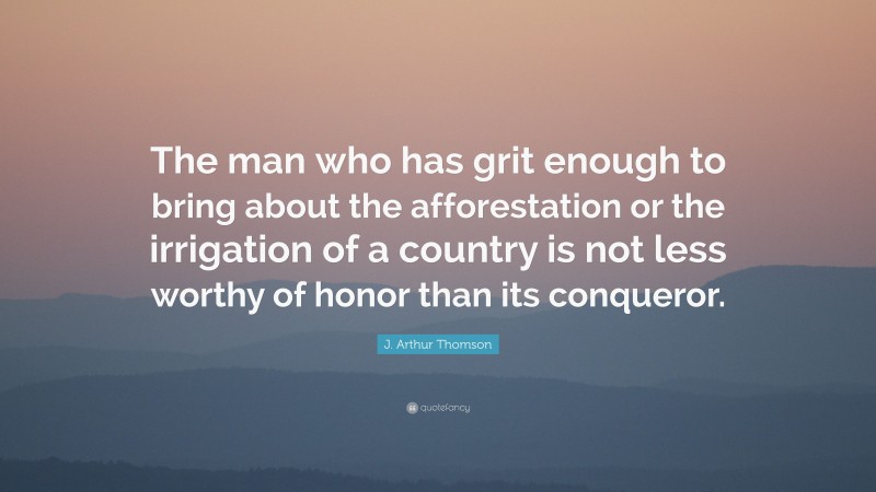 J. Arthur Thomson Quote: “The man who has grit enough to bring about the afforestation or the irrigation of a country is not less worthy of honor than its conqueror.”