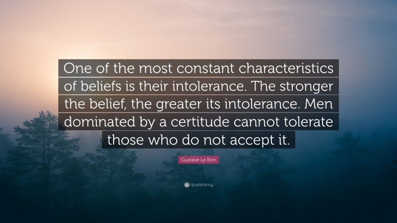Gustave Le Bon Quote: “One of the most constant characteristics of beliefs is their intolerance. The stronger the belief, the greater its intolerance. Men dominated by a certitude cannot tolerate those who do not accept it.”