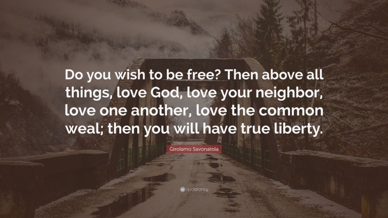 Girolamo Savonarola Quote: “Do you wish to be free? Then above all things, love God, love your neighbor, love one another, love the common weal; then you will have true liberty.”