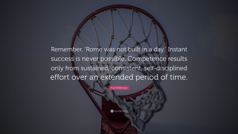 Bud Wilkinson Quote: “Remember, ‘Rome was not built in a day.’ Instant success is never possible. Competence results only from sustained, consistent, self-disciplined effort over an extended period of time.”