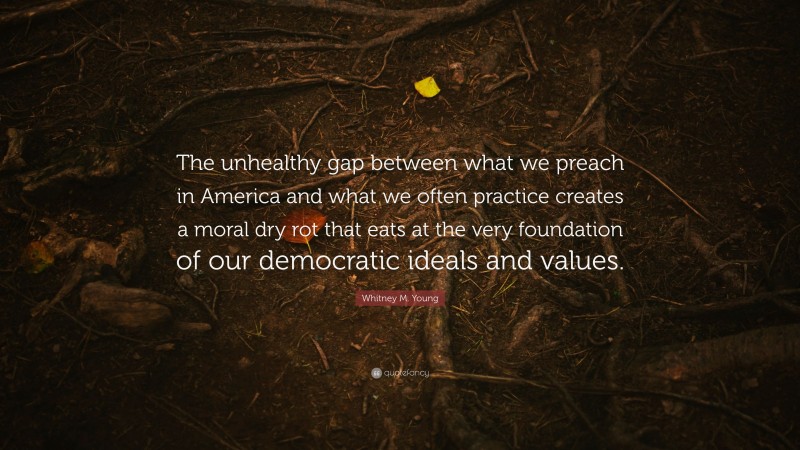 Whitney M. Young Quote: “The unhealthy gap between what we preach in America and what we often practice creates a moral dry rot that eats at the very foundation of our democratic ideals and values.”