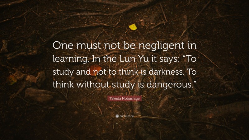Takeda Nobushige Quote: “One must not be negligent in learning. In the Lun Yu it says: “To study and not to think is darkness. To think without study is dangerous.””
