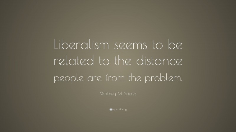 Whitney M. Young Quote: “Liberalism seems to be related to the distance people are from the problem.”