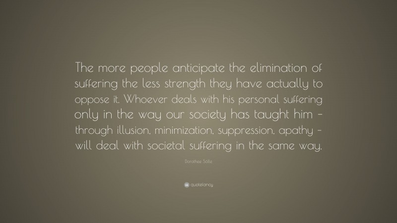 Dorothee Sölle Quote: “The more people anticipate the elimination of suffering the less strength they have actually to oppose it. Whoever deals with his personal suffering only in the way our society has taught him – through illusion, minimization, suppression, apathy – will deal with societal suffering in the same way.”