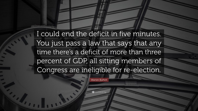 Warren Buffett Quote: “I could end the deficit in five minutes. You just pass a law that says that any time there’s a deficit of more than three percent of GDP, all sitting members of Congress are ineligible for re-election.”