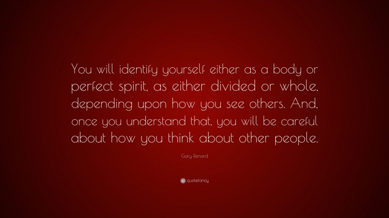 Gary Renard Quote: “You will identify yourself either as a body or perfect spirit, as either divided or whole, depending upon how you see others. And, once you understand that, you will be careful about how you think about other people.”