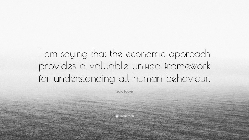 Gary Becker Quote: “I am saying that the economic approach provides a valuable unified framework for understanding all human behaviour.”