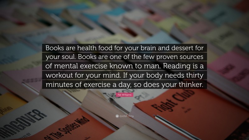 Pat Williams Quote: “Books are health food for your brain and dessert for your soul. Books are one of the few proven sources of mental exercise known to man. Reading is a workout for your mind. If your body needs thirty minutes of exercise a day, so does your thinker.”