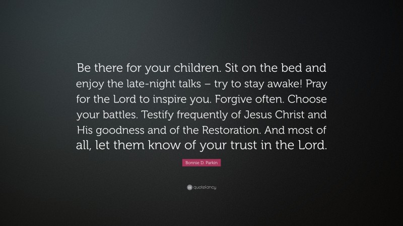 Bonnie D. Parkin Quote: “Be there for your children. Sit on the bed and enjoy the late-night talks – try to stay awake! Pray for the Lord to inspire you. Forgive often. Choose your battles. Testify frequently of Jesus Christ and His goodness and of the Restoration. And most of all, let them know of your trust in the Lord.”