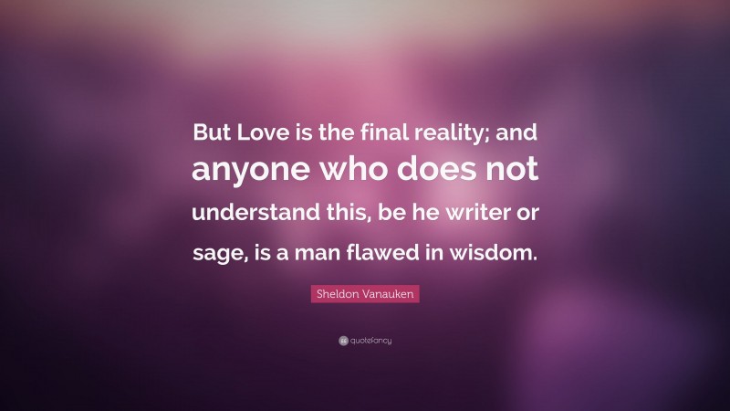 Sheldon Vanauken Quote: “But Love is the final reality; and anyone who does not understand this, be he writer or sage, is a man flawed in wisdom.”