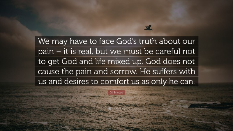 Jill Briscoe Quote: “We may have to face God’s truth about our pain – it is real, but we must be careful not to get God and life mixed up. God does not cause the pain and sorrow. He suffers with us and desires to comfort us as only he can.”