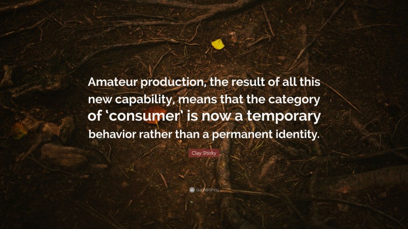 Clay Shirky Quote: “Amateur production, the result of all this new capability, means that the category of ‘consumer’ is now a temporary behavior rather than a permanent identity.”