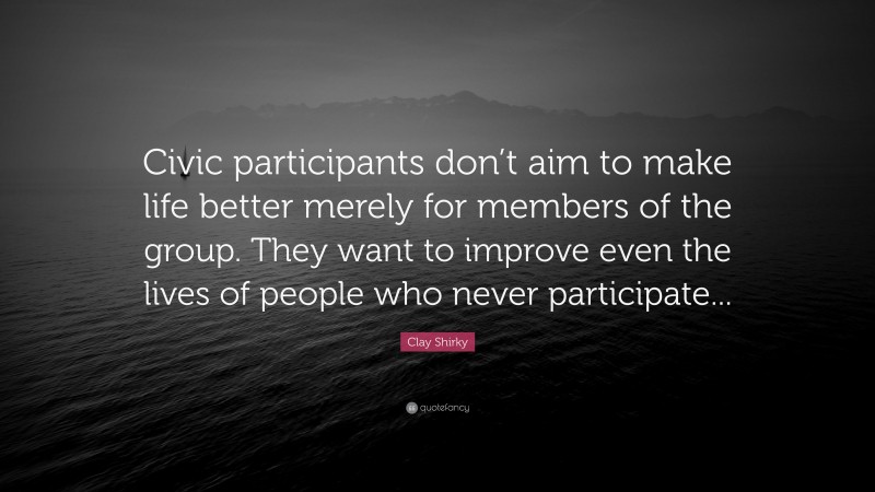 Clay Shirky Quote: “Civic participants don’t aim to make life better merely for members of the group. They want to improve even the lives of people who never participate...”
