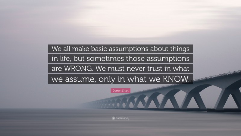 Darren Shan Quote: “We all make basic assumptions about things in life, but sometimes those assumptions are WRONG. We must never trust in what we assume, only in what we KNOW.”