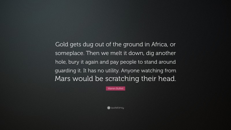 Warren Buffett Quote: “Gold gets dug out of the ground in Africa, or someplace. Then we melt it down, dig another hole, bury it again and pay people to stand around guarding it. It has no utility. Anyone watching from Mars would be scratching their head.”