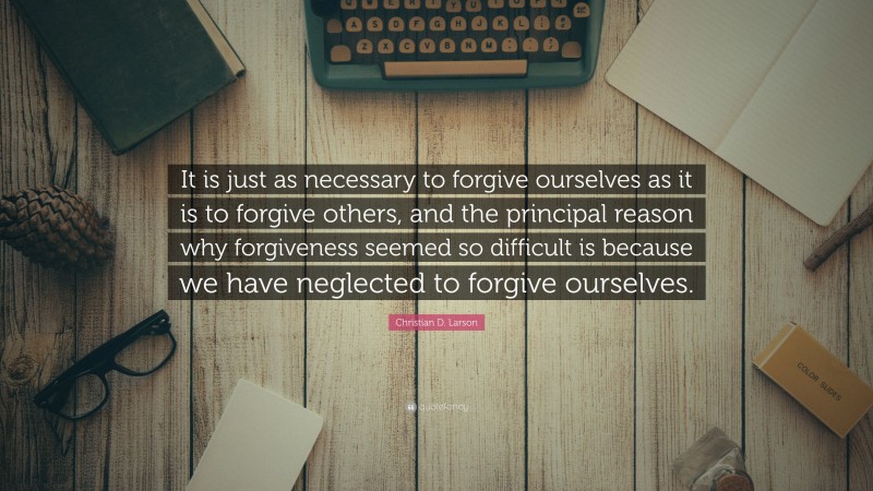Christian D. Larson Quote: “It is just as necessary to forgive ourselves as it is to forgive others, and the principal reason why forgiveness seemed so difficult is because we have neglected to forgive ourselves.”