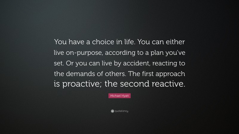 Michael Hyatt Quote: “You have a choice in life. You can either live on-purpose, according to a plan you’ve set. Or you can live by accident, reacting to the demands of others. The first approach is proactive; the second reactive.”