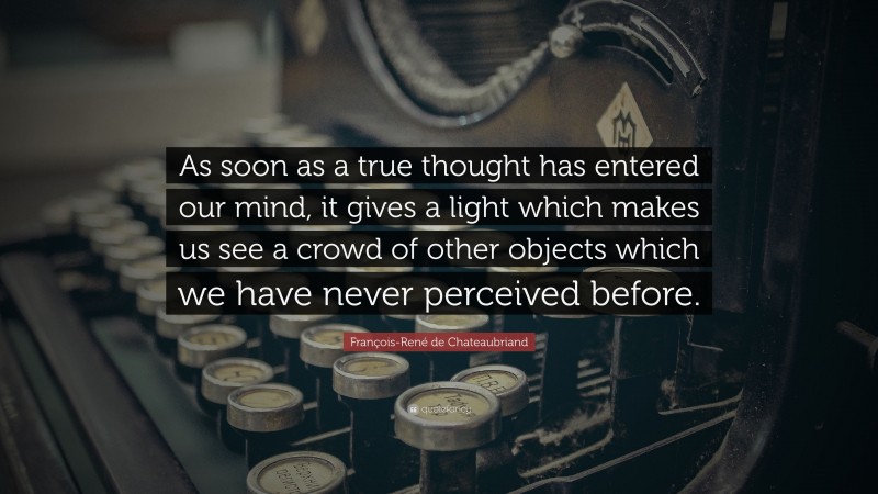 François-René de Chateaubriand Quote: “As soon as a true thought has entered our mind, it gives a light which makes us see a crowd of other objects which we have never perceived before.”