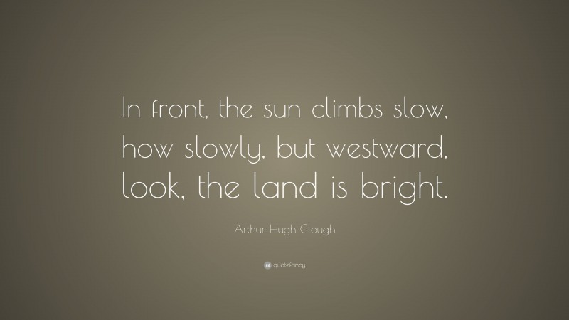 Arthur Hugh Clough Quote: “In front, the sun climbs slow, how slowly, but westward, look, the land is bright.”