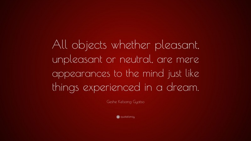 Geshe Kelsang Gyatso Quote: “All objects whether pleasant, unpleasant or neutral, are mere appearances to the mind just like things experienced in a dream.”