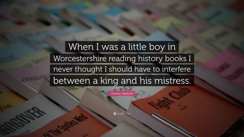 Stanley Baldwin Quote: “When I was a little boy in Worcestershire reading history books I never thought I should have to interfere between a king and his mistress.”