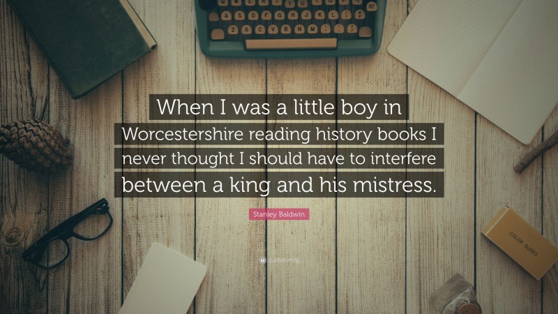 Stanley Baldwin Quote: “When I was a little boy in Worcestershire reading history books I never thought I should have to interfere between a king and his mistress.”