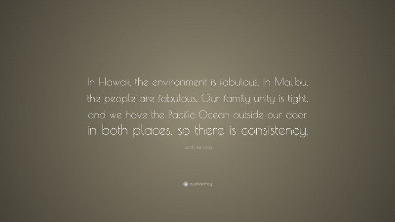 Laird Hamilton Quote: “In Hawaii, the environment is fabulous. In Malibu, the people are fabulous. Our family unity is tight, and we have the Pacific Ocean outside our door in both places, so there is consistency.”
