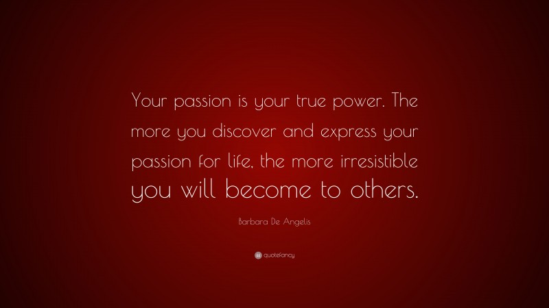 Barbara De Angelis Quote: “Your passion is your true power. The more you discover and express your passion for life, the more irresistible you will become to others.”