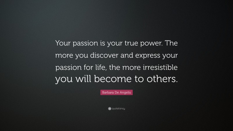 Barbara De Angelis Quote: “Your passion is your true power. The more you discover and express your passion for life, the more irresistible you will become to others.”