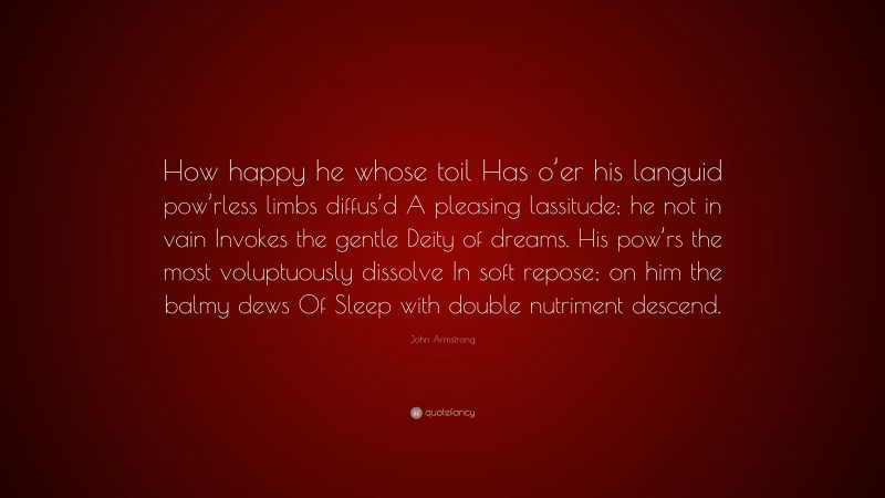 John Armstrong Quote: “How happy he whose toil Has o’er his languid pow’rless limbs diffus’d A pleasing lassitude; he not in vain Invokes the gentle Deity of dreams. His pow’rs the most voluptuously dissolve In soft repose; on him the balmy dews Of Sleep with double nutriment descend.”