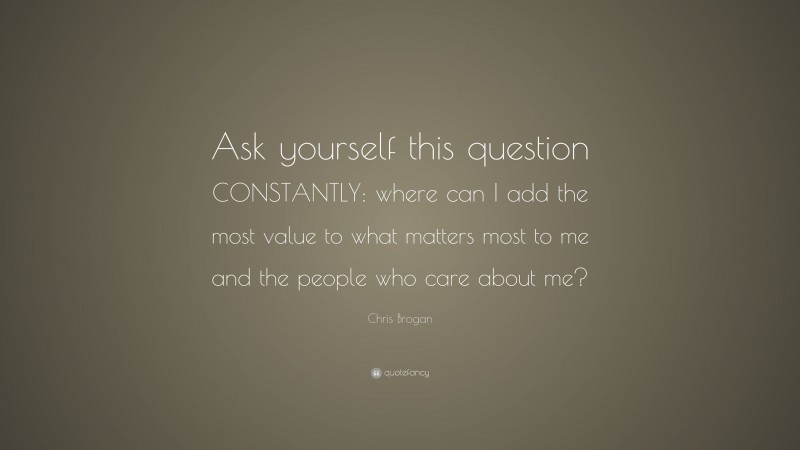 Chris Brogan Quote: “Ask yourself this question CONSTANTLY: where can I add the most value to what matters most to me and the people who care about me?”